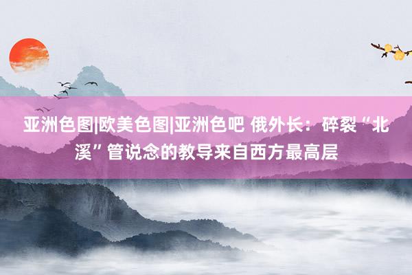亚洲色图|欧美色图|亚洲色吧 俄外长：碎裂“北溪”管说念的教导来自西方最高层