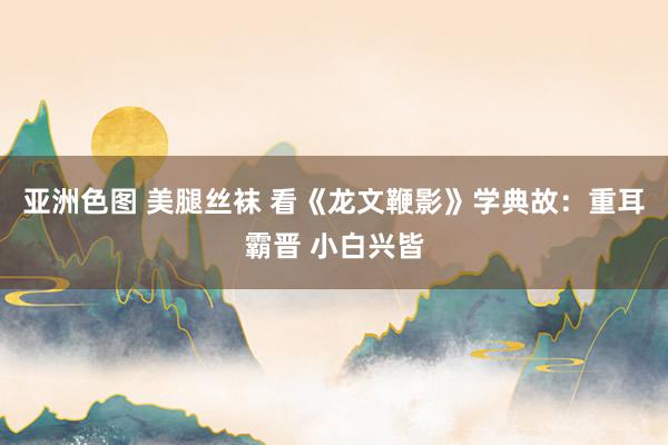 亚洲色图 美腿丝袜 看《龙文鞭影》学典故：重耳霸晋 小白兴皆