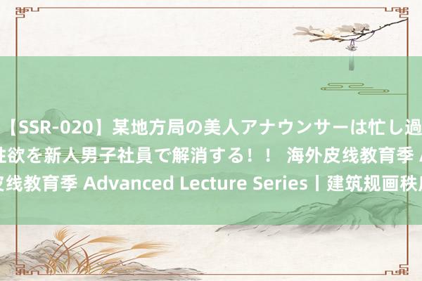 【SSR-020】某地方局の美人アナウンサーは忙し過ぎて溜まりまくった性欲を新人男子社員で解消する！！ 海外皮线教育季 Advanced Lecture Series丨建筑规画秩序预报