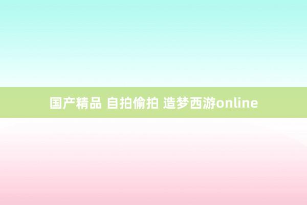 国产精品 自拍偷拍 造梦西游online
