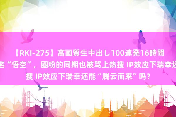 【RKI-275】高画質生中出し100連発16時間 海量财经丨瑞幸联名“悟空”，圈粉的同期也被骂上热搜 IP效应下瑞幸还能“腾云而来”吗？