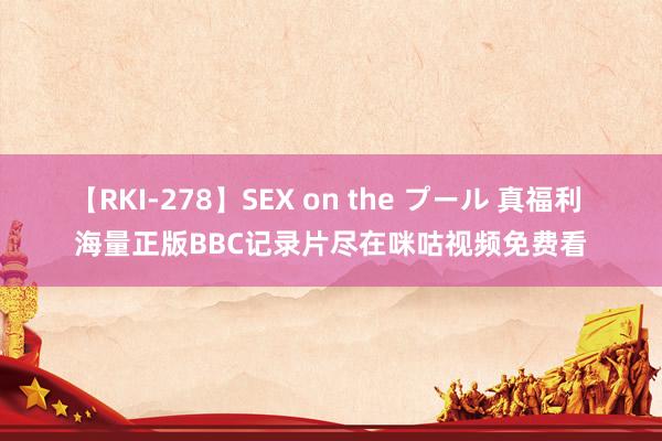 【RKI-278】SEX on the プール 真福利 海量正版BBC记录片尽在咪咕视频免费看