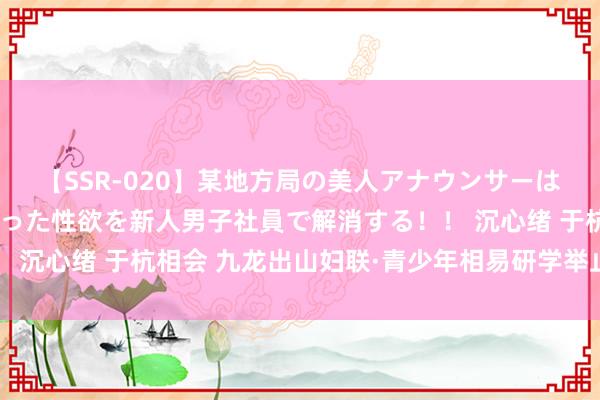 【SSR-020】某地方局の美人アナウンサーは忙し過ぎて溜まりまくった性欲を新人男子社員で解消する！！ 沉心绪 于杭相会 九龙出山妇联·青少年相易研学举止走进杭城