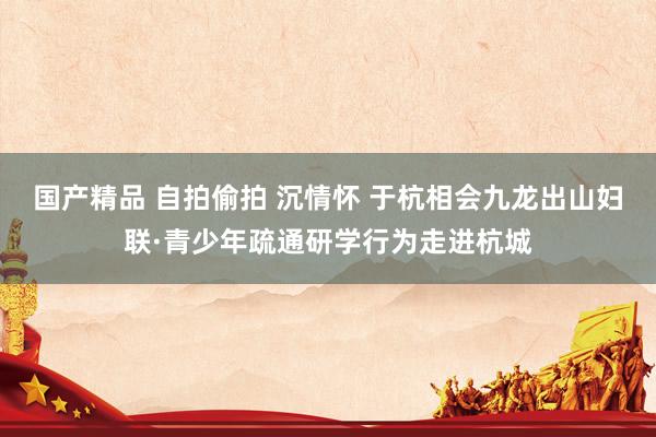 国产精品 自拍偷拍 沉情怀 于杭相会九龙出山妇联·青少年疏通研学行为走进杭城