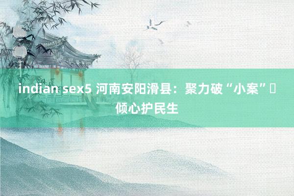 indian sex5 河南安阳滑县：聚力破“小案” 倾心护民生