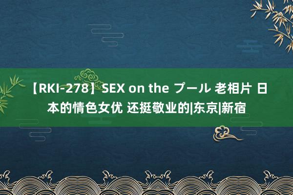 【RKI-278】SEX on the プール 老相片 日本的情色女优 还挺敬业的|东京|新宿