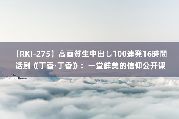 【RKI-275】高画質生中出し100連発16時間 话剧《丁香·丁香》：一堂鲜美的信仰公开课