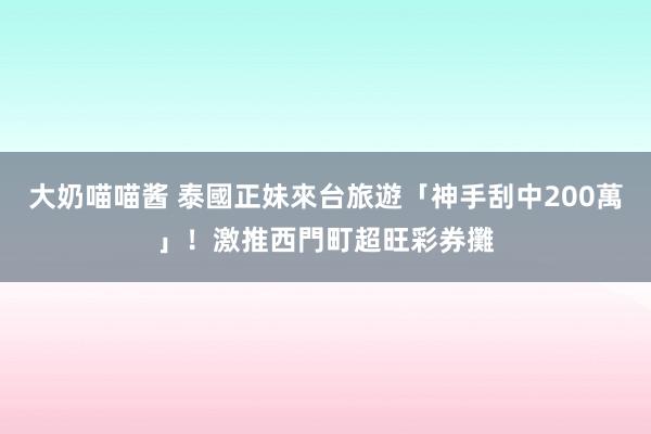 大奶喵喵酱 泰國正妹來台旅遊「神手刮中200萬」！　激推西門町超旺彩券攤