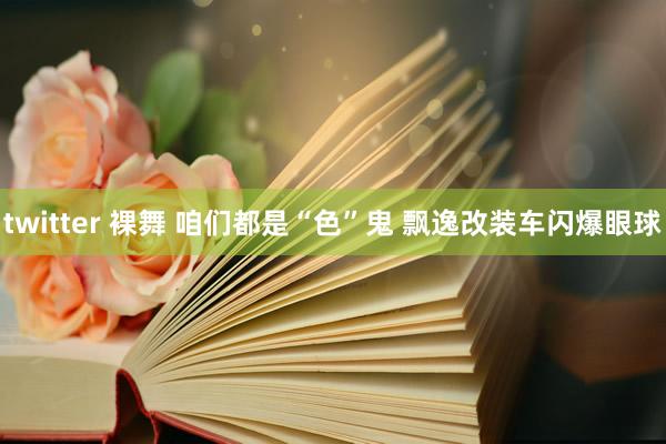 twitter 裸舞 咱们都是“色”鬼 飘逸改装车闪爆眼球