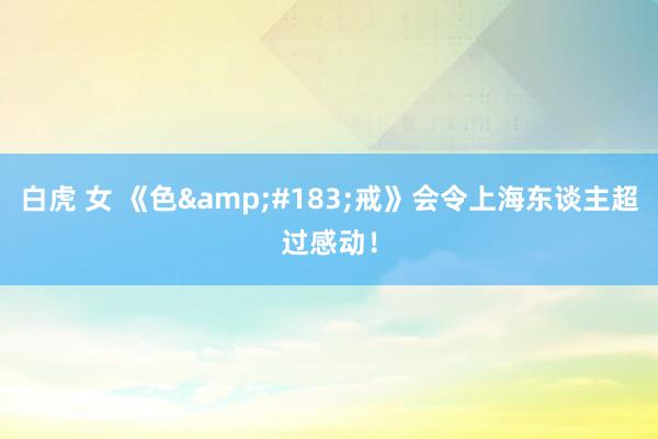 白虎 女 《色&#183;戒》会令上海东谈主超过感动！