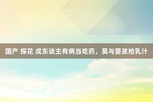 国产 探花 成东谈主有病当吃药,莫与婴孩抢乳汁