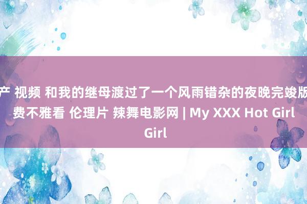 国产 视频 和我的继母渡过了一个风雨错杂的夜晚完竣版免费不雅看 伦理片 辣舞电影网 | My XXX Hot Girl