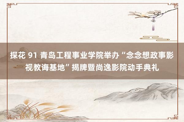 探花 91 青岛工程事业学院举办“念念想政事影视教诲基地”揭牌暨尚逸影院动手典礼