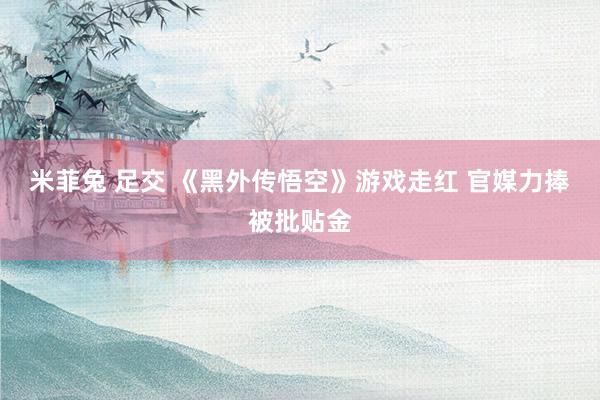 米菲兔 足交 《黑外传悟空》游戏走红 官媒力捧被批贴金