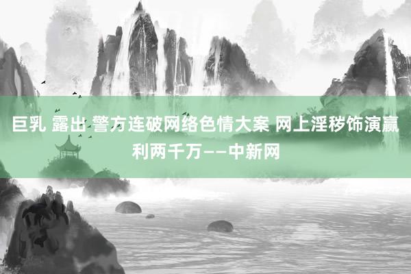巨乳 露出 警方连破网络色情大案 网上淫秽饰演赢利两千万——中新网