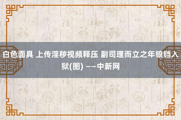 白色面具 上传淫秽视频释压 副司理而立之年锒铛入狱(图) ——中新网