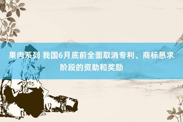 果肉系列 我国6月底前全面取消专利、商标恳求阶段的资助和奖励