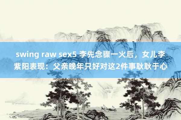 swing raw sex5 李先念骤一火后，女儿李紫阳表现：父亲晚年只好对这2件事耿耿于心