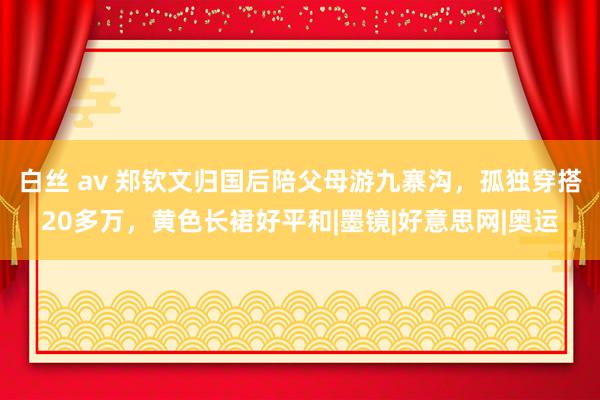 白丝 av 郑钦文归国后陪父母游九寨沟，孤独穿搭20多万，黄色长裙好平和|墨镜|好意思网|奥运