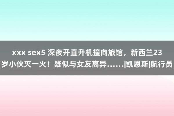 xxx sex5 深夜开直升机撞向旅馆，新西兰23岁小伙灭一火！疑似与女友离异……|凯恩斯|航行员
