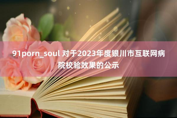 91porn_soul 对于2023年度银川市互联网病院校验效果的公示