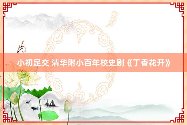 小初足交 清华附小百年校史剧《丁香花开》
