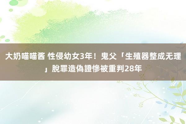 大奶喵喵酱 性侵幼女3年！鬼父「生殖器整成无理」脫罪　造偽證慘被重判28年
