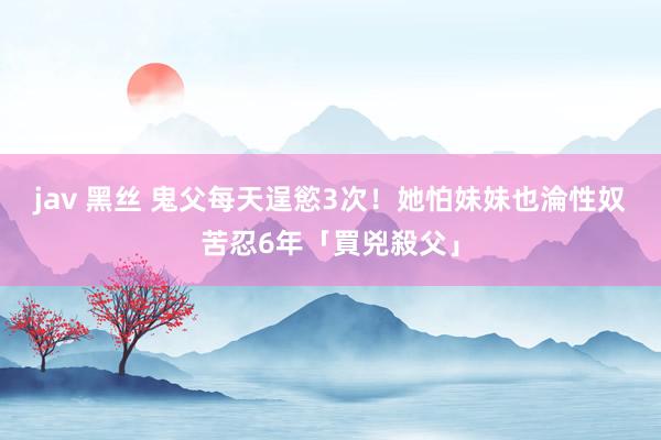 jav 黑丝 鬼父每天逞慾3次！她怕妹妹也淪性奴　苦忍6年「買兇殺父」