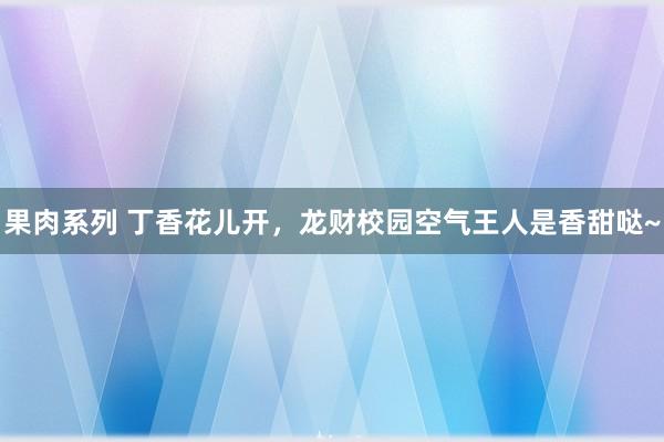 果肉系列 丁香花儿开，龙财校园空气王人是香甜哒~