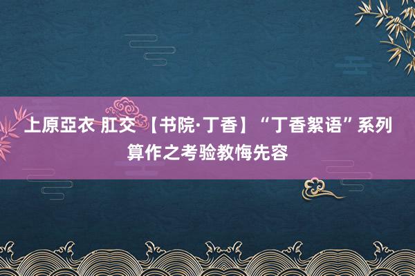 上原亞衣 肛交 【书院·丁香】“丁香絮语”系列算作之考验教悔先容