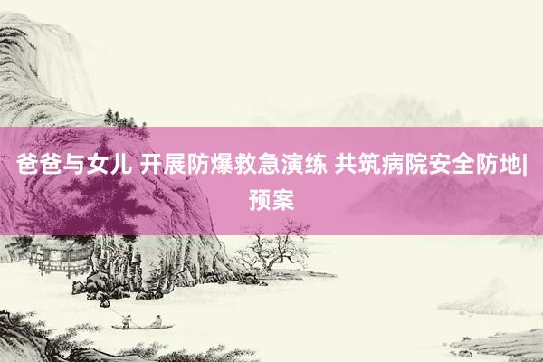 爸爸与女儿 开展防爆救急演练 共筑病院安全防地|预案