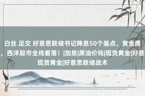 白丝 足交 好意思联储书记降息50个基点，黄金原油直线跳水，西洋股市全线着落！|加息|原油价钱|现货黄金|好意思联储战术