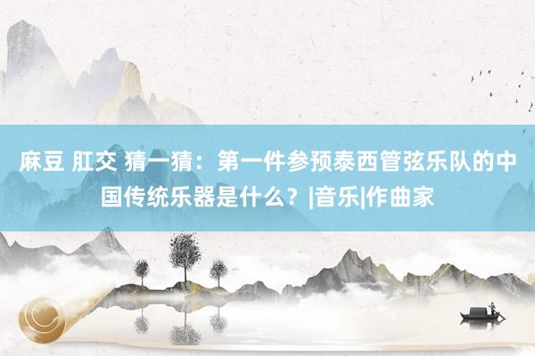 麻豆 肛交 猜一猜：第一件参预泰西管弦乐队的中国传统乐器是什么？|音乐|作曲家