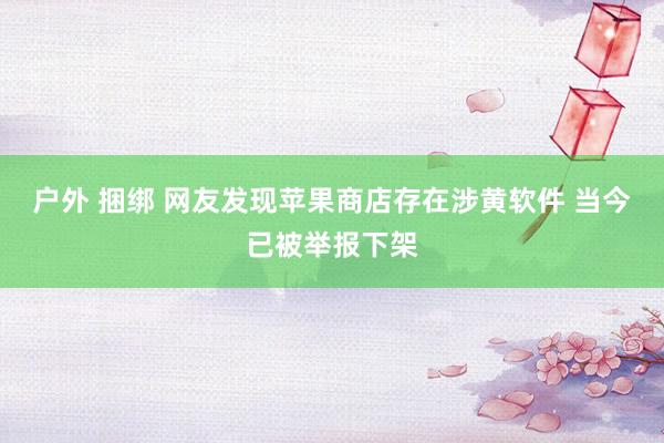 户外 捆绑 网友发现苹果商店存在涉黄软件 当今已被举报下架