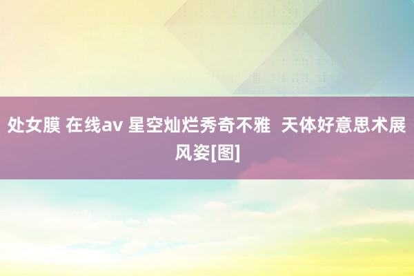 处女膜 在线av 星空灿烂秀奇不雅  天体好意思术展风姿[图]