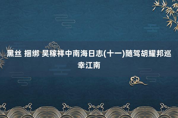 黑丝 捆绑 吴稼祥中南海日志(十一)随驾胡耀邦巡幸江南