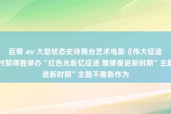 巨臀 av 大型状态史诗舞台艺术电影《伟大征途》于农业农村部得胜举办“红色光影忆征途 雕镂奋进新时期”主题不雅影作为