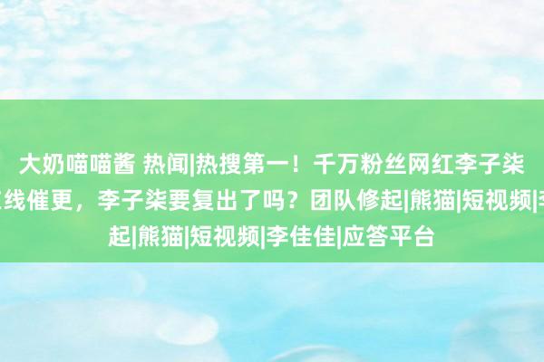 大奶喵喵酱 热闻|热搜第一！千万粉丝网红李子柒生意了，网友在线催更，李子柒要复出了吗？团队修起|熊猫|短视频|李佳佳|应答平台