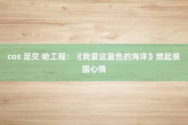 cos 足交 哈工程:《我爱这蓝色的海洋》燃起报国心情