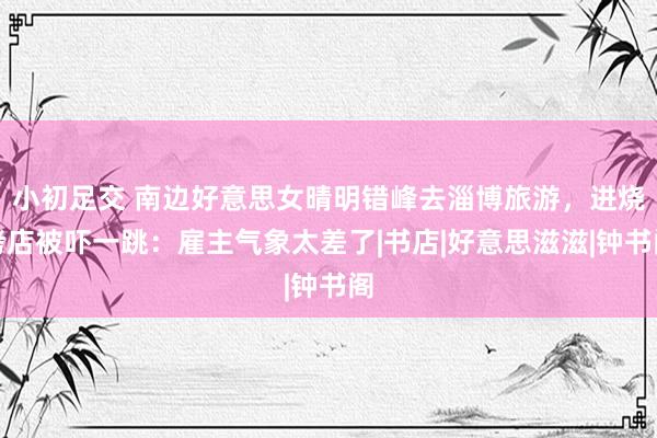 小初足交 南边好意思女晴明错峰去淄博旅游，进烧烤店被吓一跳：雇主气象太差了|书店|好意思滋滋|钟书阁