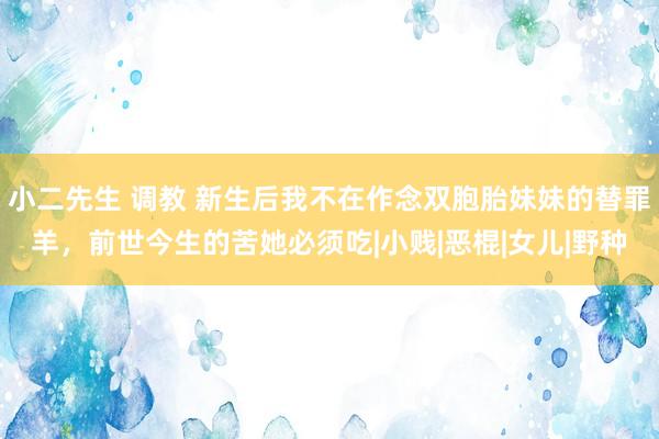 小二先生 调教 新生后我不在作念双胞胎妹妹的替罪羊，前世今生的苦她必须吃|小贱|恶棍|女儿|野种