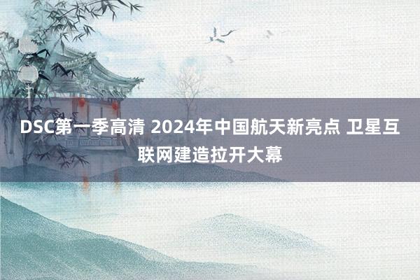 DSC第一季高清 2024年中国航天新亮点 卫星互联网建造拉开大幕
