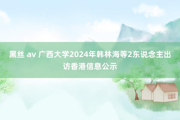 黑丝 av 广西大学2024年韩林海等2东说念主出访香港信息公示