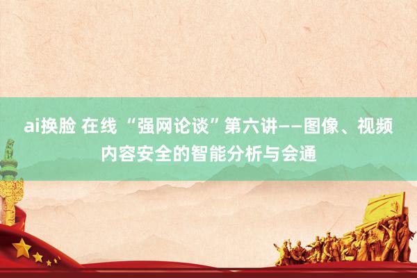 ai换脸 在线 “强网论谈”第六讲——图像、视频内容安全的智能分析与会通