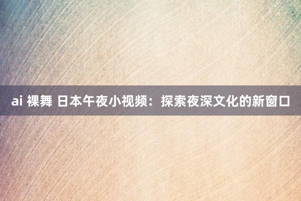 ai 裸舞 日本午夜小视频:探索夜深文化的新窗口