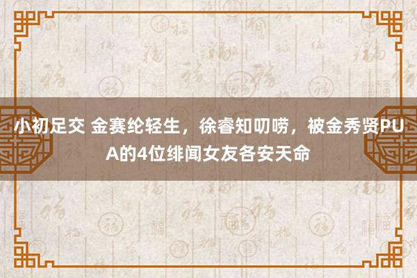 小初足交 金赛纶轻生，徐睿知叨唠，被金秀贤PUA的4位绯闻女友各安天命