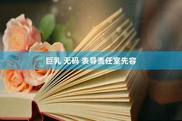 巨乳 无码 表导责任室先容