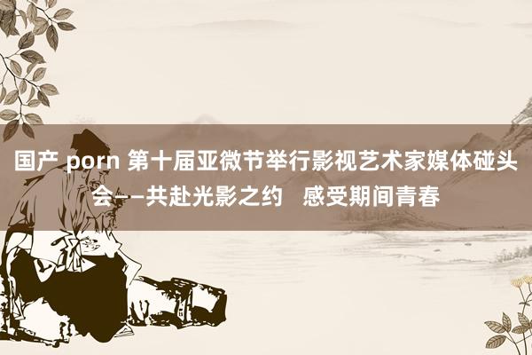 国产 porn 第十届亚微节举行影视艺术家媒体碰头会——共赴光影之约   感受期间青春