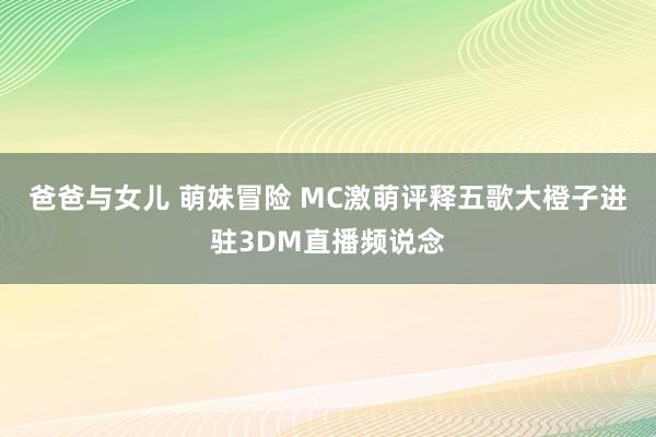 爸爸与女儿 萌妹冒险 MC激萌评释五歌大橙子进驻3DM直播频说念