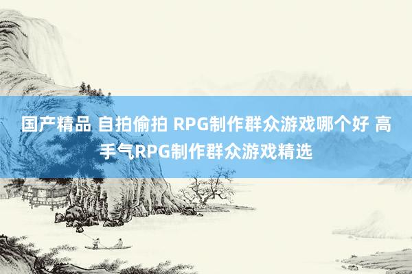 国产精品 自拍偷拍 RPG制作群众游戏哪个好 高手气RPG制作群众游戏精选